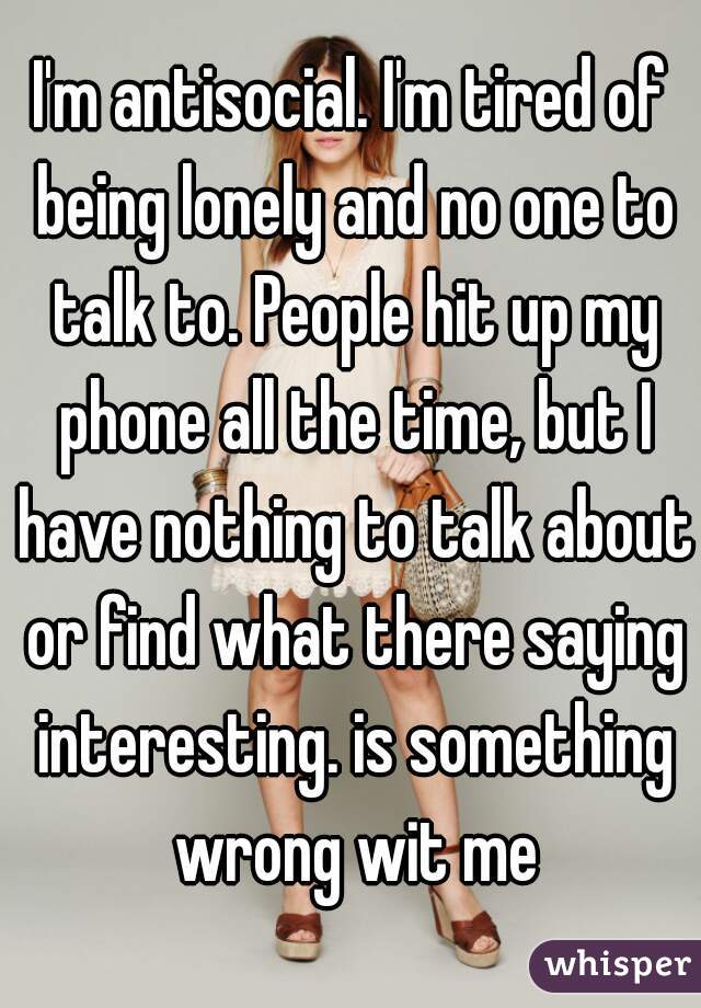 I'm antisocial. I'm tired of being lonely and no one to talk to. People hit up my phone all the time, but I have nothing to talk about or find what there saying interesting. is something wrong wit me