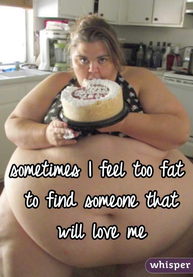 sometimes I feel too fat to find someone that will love me