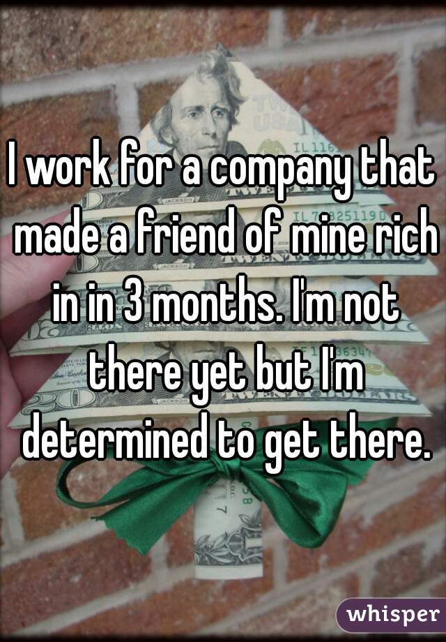 I work for a company that made a friend of mine rich in in 3 months. I'm not there yet but I'm determined to get there.