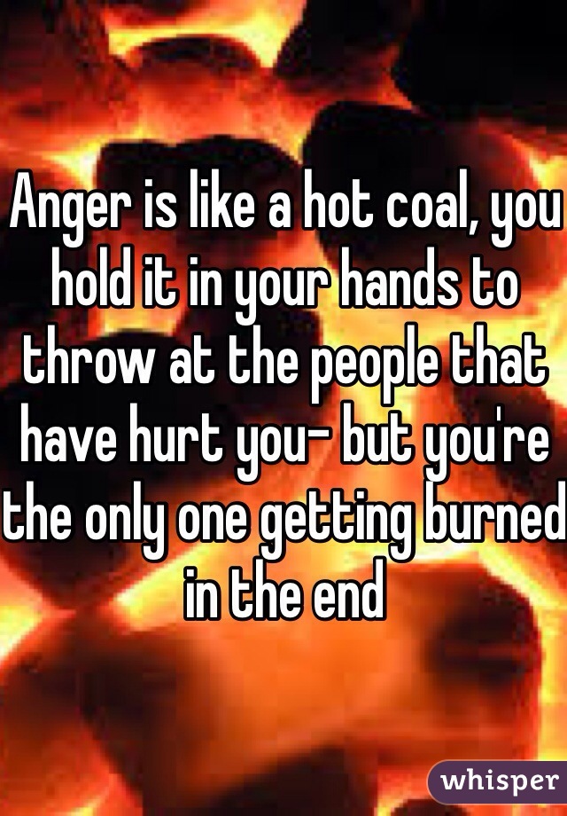 Anger is like a hot coal, you hold it in your hands to throw at the people that have hurt you- but you're the only one getting burned in the end 