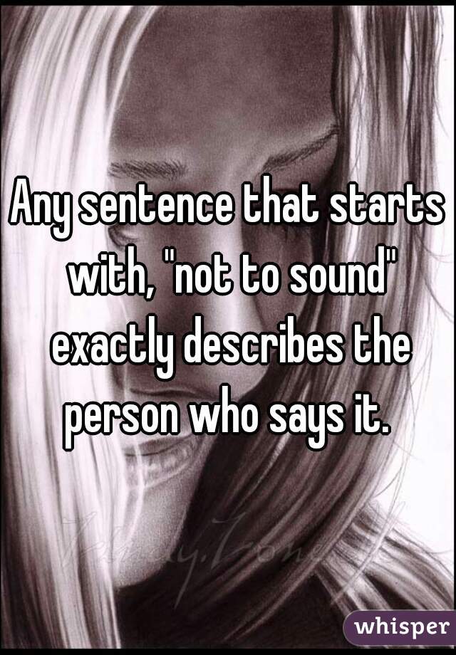 Any sentence that starts with, "not to sound" exactly describes the person who says it. 