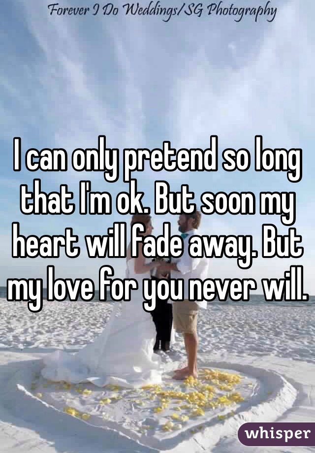 I can only pretend so long that I'm ok. But soon my heart will fade away. But my love for you never will. 
