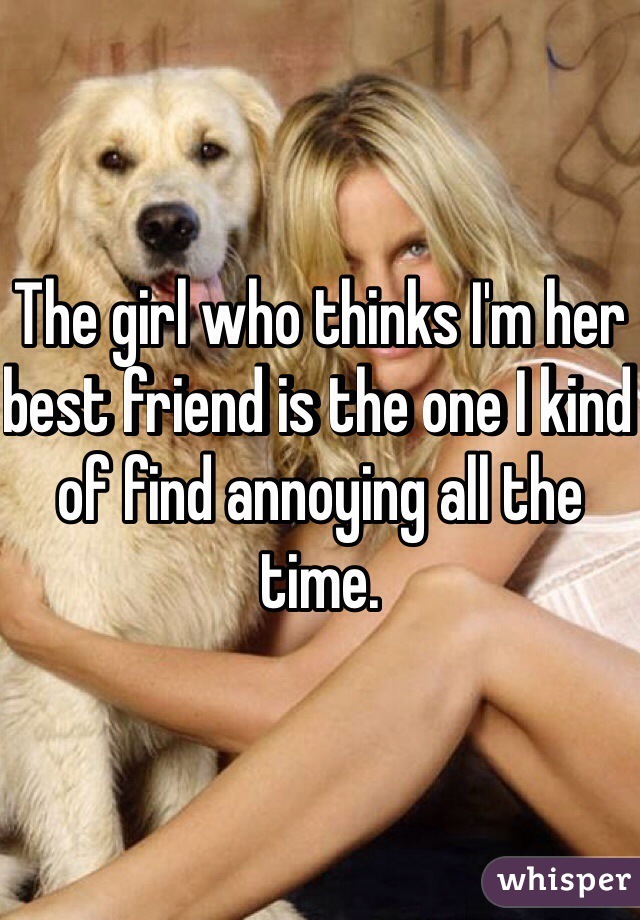 The girl who thinks I'm her best friend is the one I kind of find annoying all the time. 