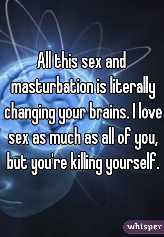 All this sex and masturbation is literally changing your brains. I love sex as much as all of you, but you're killing yourself.
 