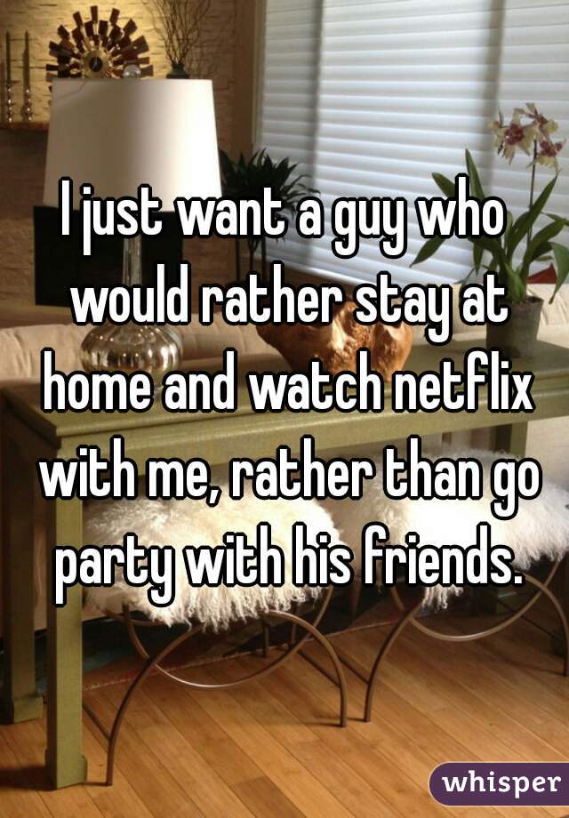I just want a guy who would rather stay at home and watch netflix with me, rather than go party with his friends.