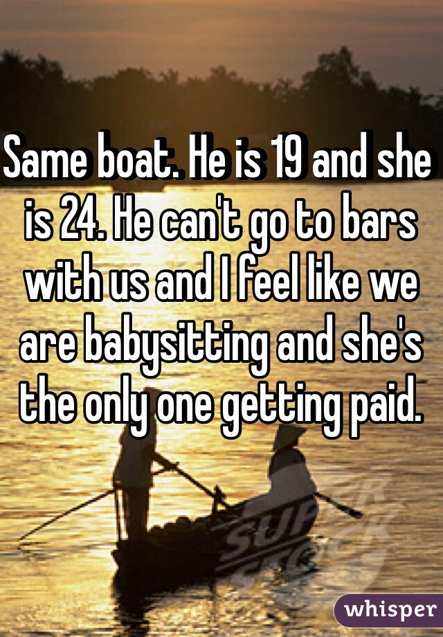 Same boat. He is 19 and she is 24. He can't go to bars with us and I feel like we are babysitting and she's the only one getting paid.