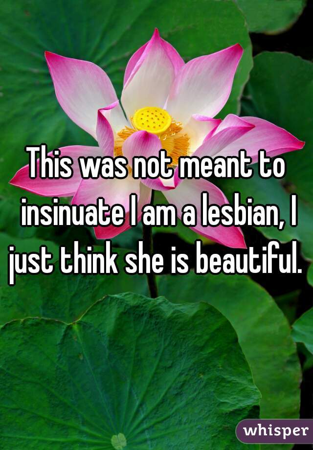 This was not meant to insinuate I am a lesbian, I just think she is beautiful. 