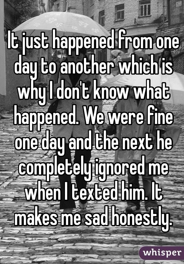 It just happened from one day to another which is why I don't know what happened. We were fine one day and the next he completely ignored me when I texted him. It makes me sad honestly. 
