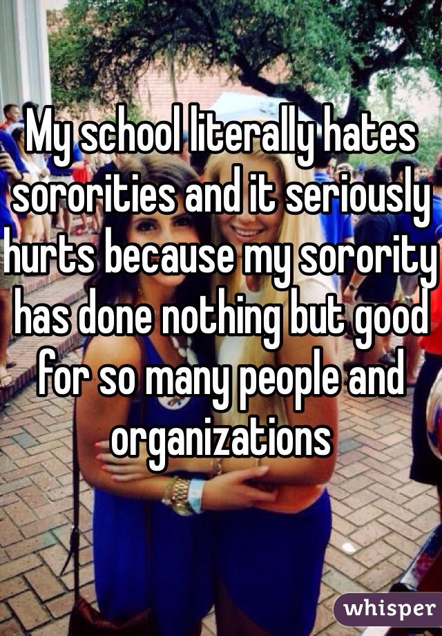 My school literally hates sororities and it seriously hurts because my sorority has done nothing but good for so many people and organizations 