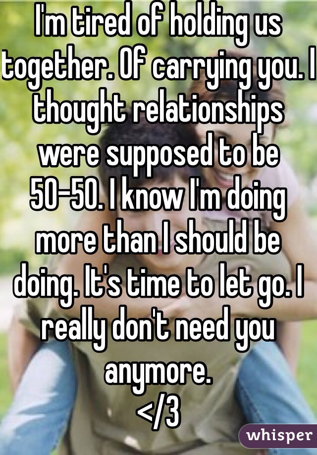 I'm tired of holding us together. Of carrying you. I thought relationships were supposed to be 50-50. I know I'm doing more than I should be doing. It's time to let go. I really don't need you anymore. 
</3