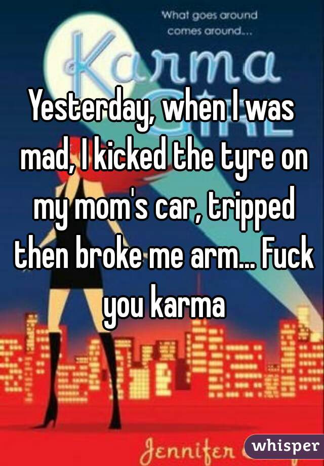Yesterday, when I was mad, I kicked the tyre on my mom's car, tripped then broke me arm... Fuck you karma