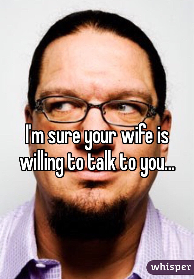 I'm sure your wife is willing to talk to you...