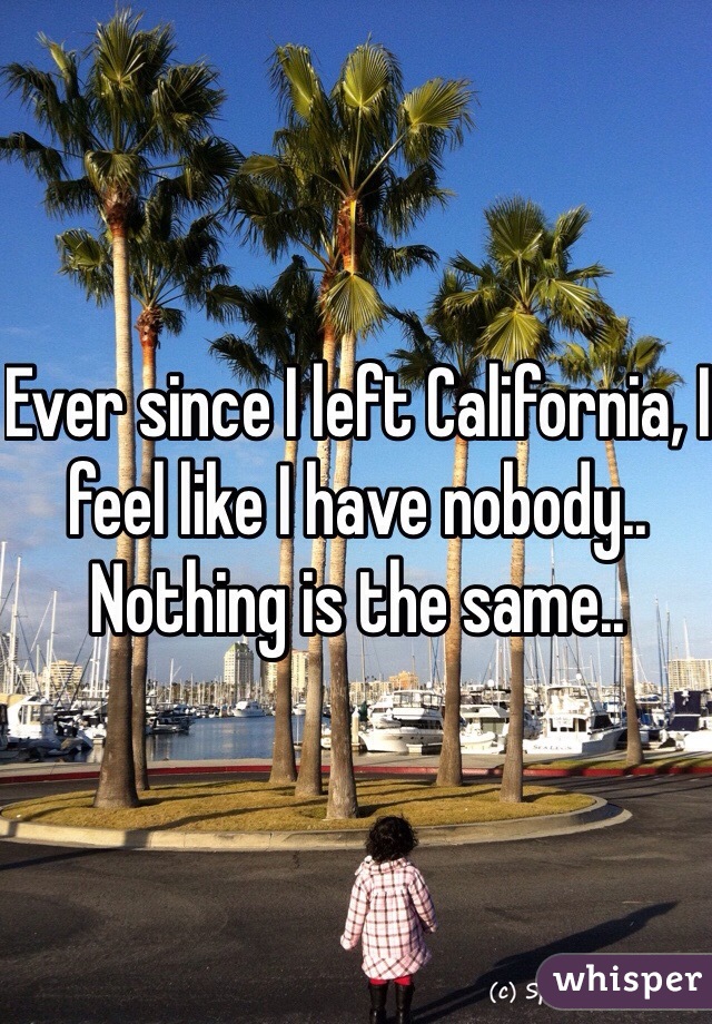 Ever since I left California, I feel like I have nobody.. Nothing is the same.. 