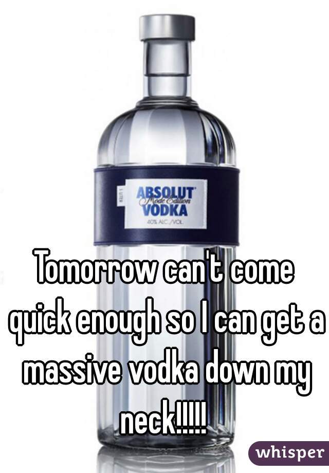 Tomorrow can't come quick enough so I can get a massive vodka down my neck!!!!! 