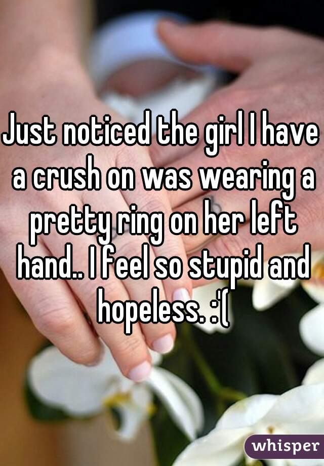 Just noticed the girl I have a crush on was wearing a pretty ring on her left hand.. I feel so stupid and hopeless. :'(