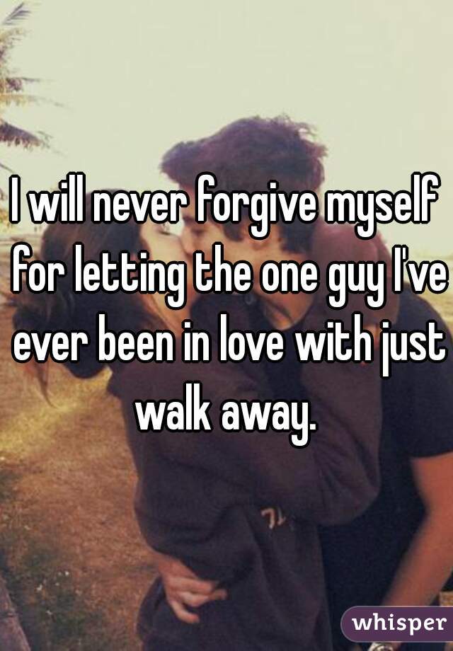 I will never forgive myself for letting the one guy I've ever been in love with just walk away. 