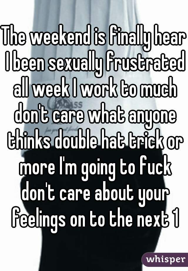 The weekend is finally hear I been sexually frustrated all week I work to much don't care what anyone thinks double hat trick or more I'm going to fuck don't care about your feelings on to the next 1