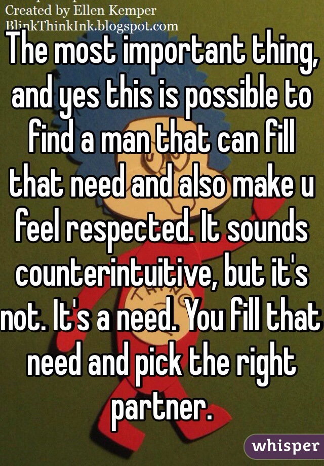 The most important thing, and yes this is possible to find a man that can fill that need and also make u feel respected. It sounds counterintuitive, but it's not. It's a need. You fill that need and pick the right partner.