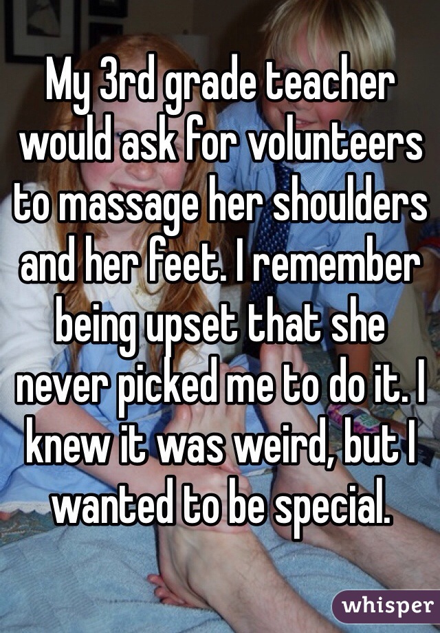 My 3rd grade teacher would ask for volunteers to massage her shoulders and her feet. I remember being upset that she 
never picked me to do it. I knew it was weird, but I wanted to be special.