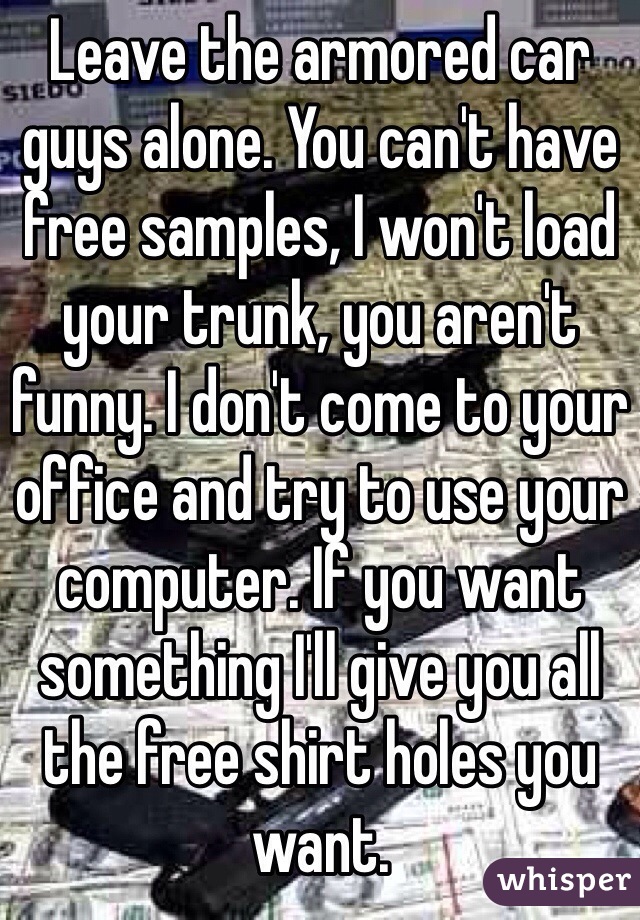 Leave the armored car guys alone. You can't have free samples, I won't load your trunk, you aren't funny. I don't come to your office and try to use your computer. If you want something I'll give you all the free shirt holes you want. 