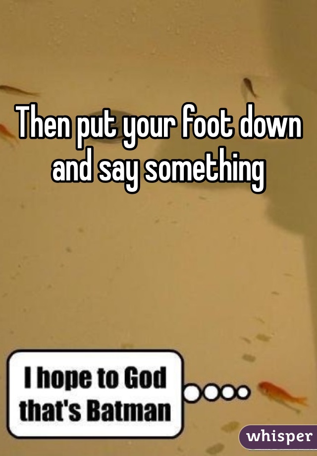 Then put your foot down and say something 