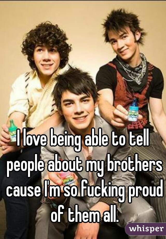 I love being able to tell people about my brothers cause I'm so fucking proud of them all.