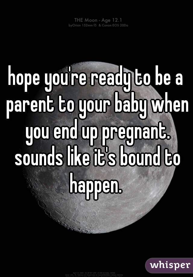 hope you're ready to be a parent to your baby when you end up pregnant. sounds like it's bound to happen. 