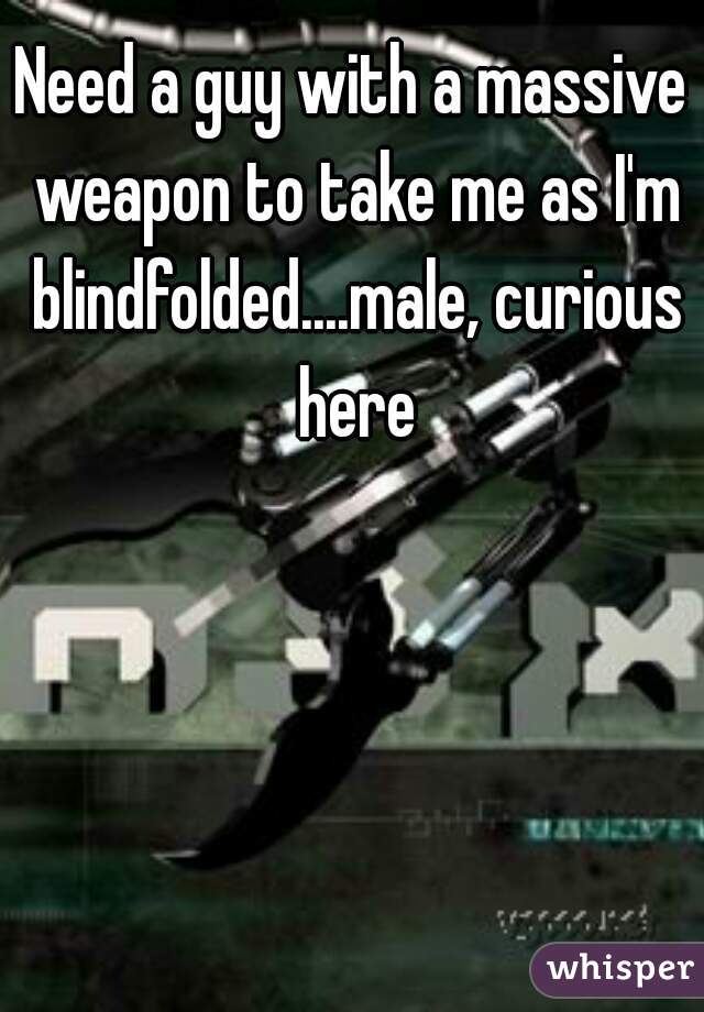 Need a guy with a massive weapon to take me as I'm blindfolded....male, curious here