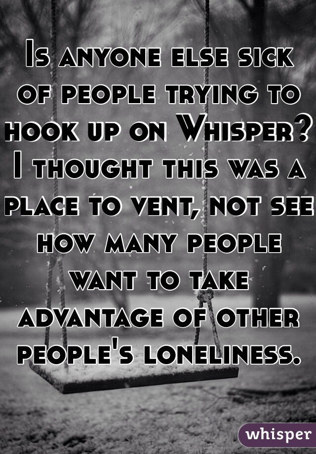 Is anyone else sick of people trying to hook up on Whisper?  I thought this was a place to vent, not see how many people want to take advantage of other people's loneliness.