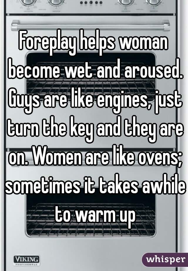 Foreplay helps woman become wet and aroused. Guys are like engines, just turn the key and they are on. Women are like ovens; sometimes it takes awhile to warm up