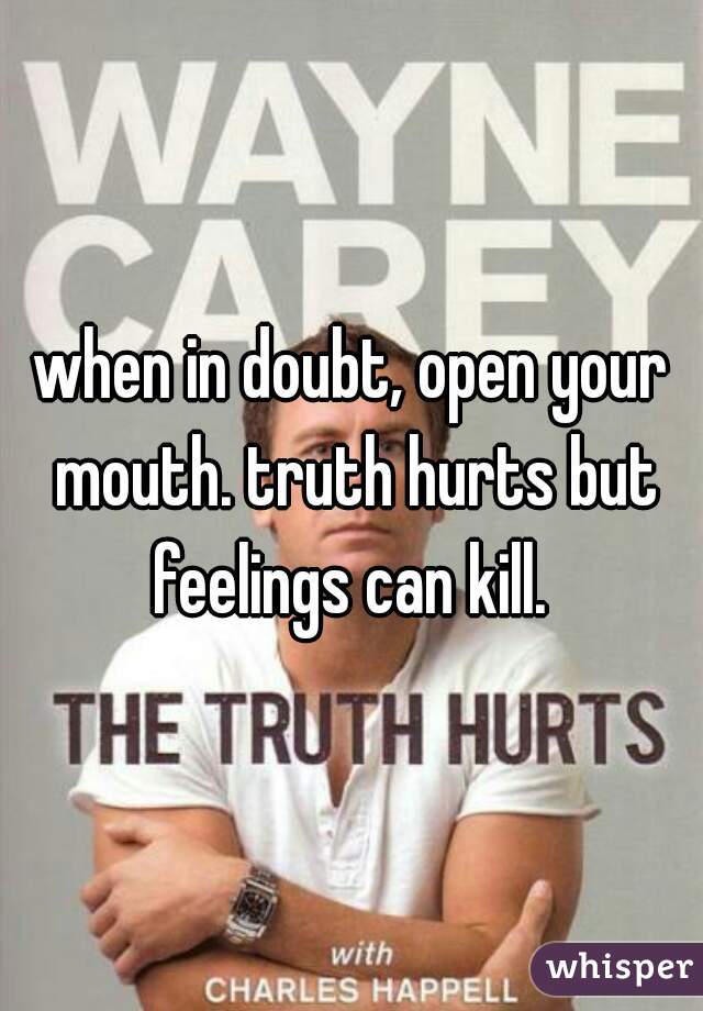 when in doubt, open your mouth. truth hurts but feelings can kill. 