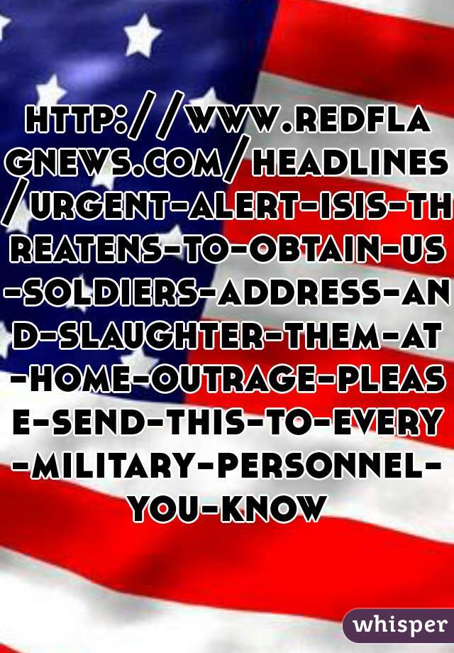 http://www.redflagnews.com/headlines/urgent-alert-isis-threatens-to-obtain-us-soldiers-address-and-slaughter-them-at-home-outrage-please-send-this-to-every-military-personnel-you-know