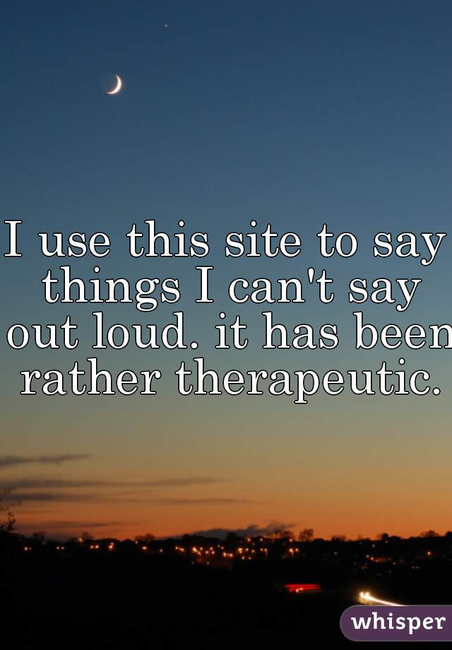 I use this site to say things I can't say out loud. it has been rather therapeutic.