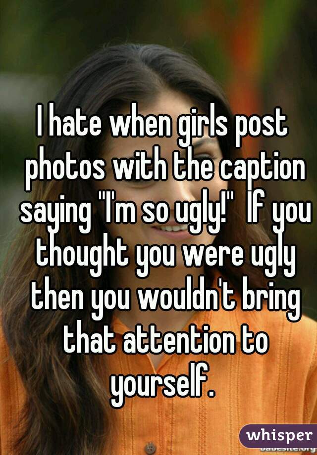 I hate when girls post photos with the caption saying "I'm so ugly!"  If you thought you were ugly then you wouldn't bring that attention to yourself. 