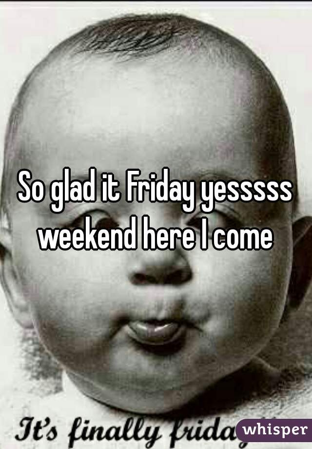 So glad it Friday yesssss weekend here I come 