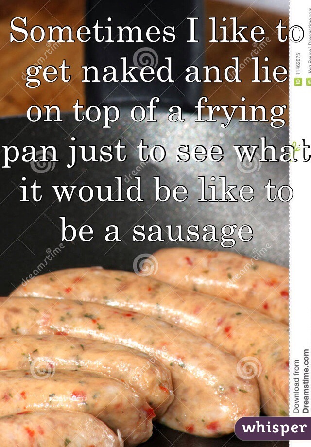 Sometimes I like to get naked and lie on top of a frying pan just to see what it would be like to be a sausage
