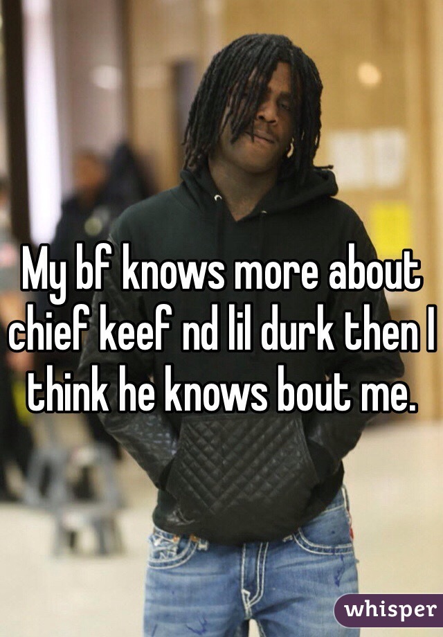 My bf knows more about chief keef nd lil durk then I think he knows bout me. 
