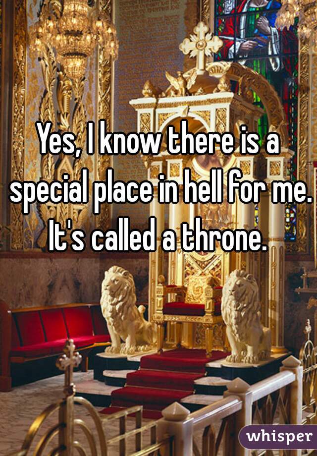 Yes, I know there is a special place in hell for me. It's called a throne. 