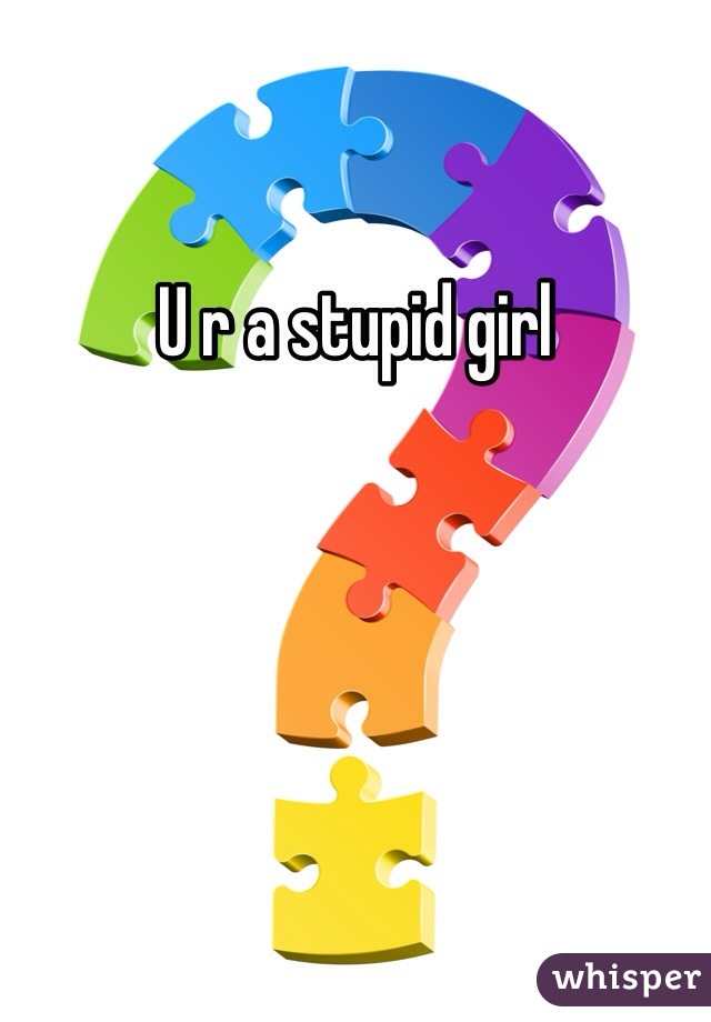 U r a stupid girl 