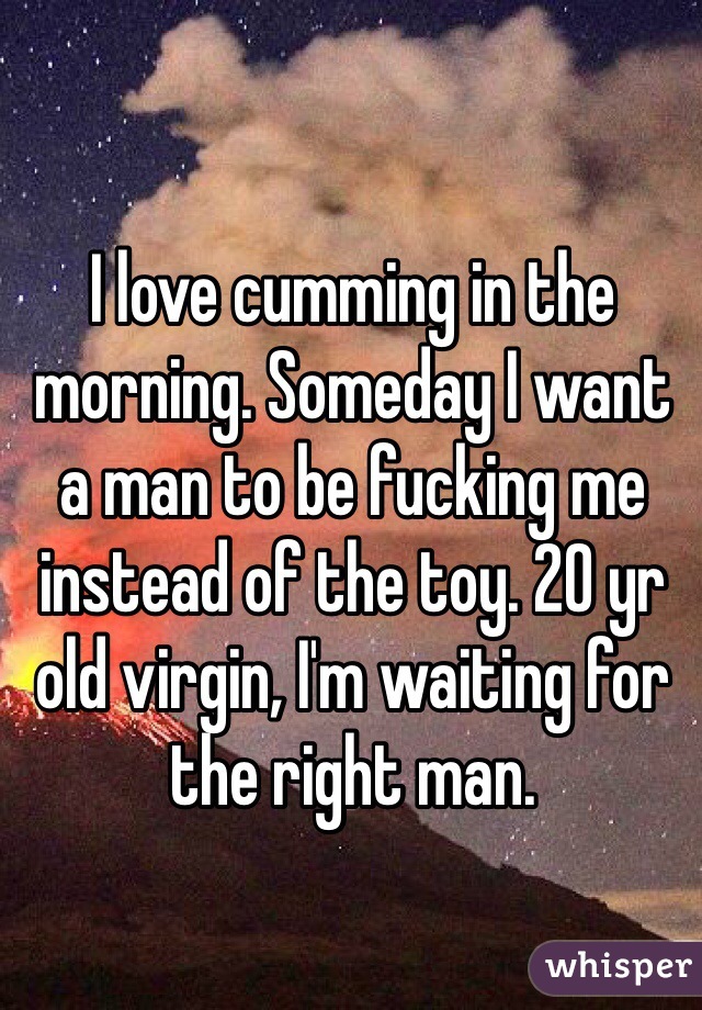 I love cumming in the morning. Someday I want a man to be fucking me instead of the toy. 20 yr old virgin, I'm waiting for the right man. 