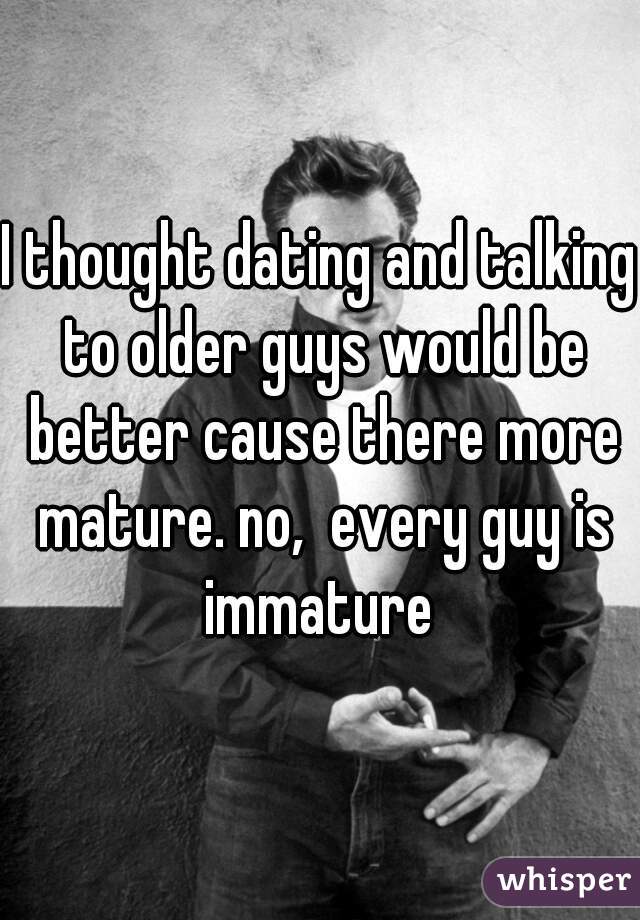 I thought dating and talking to older guys would be better cause there more mature. no,  every guy is immature 