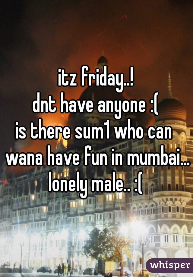 itz friday..!
dnt have anyone :(
is there sum1 who can  wana have fun in mumbai... 
lonely male.. :(