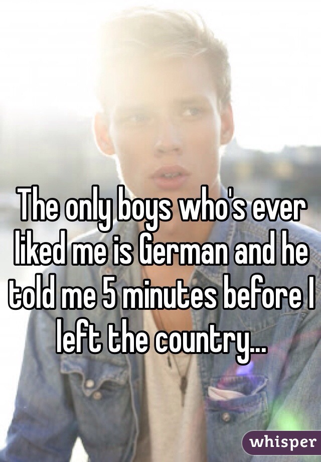 The only boys who's ever liked me is German and he told me 5 minutes before I left the country...