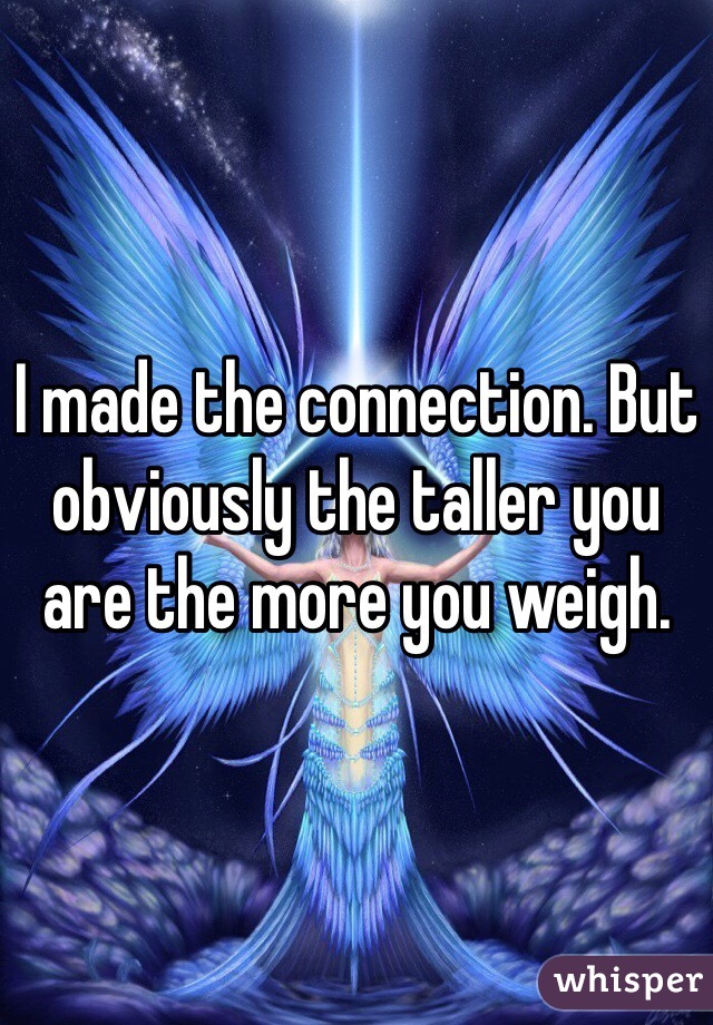 I made the connection. But obviously the taller you are the more you weigh. 