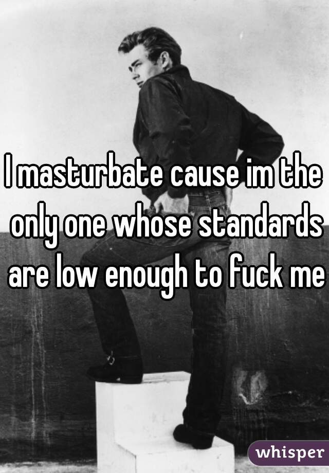 I masturbate cause im the only one whose standards are low enough to fuck me