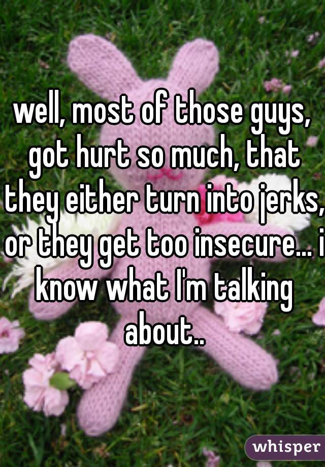 well, most of those guys, got hurt so much, that they either turn into jerks, or they get too insecure... i know what I'm talking about..
