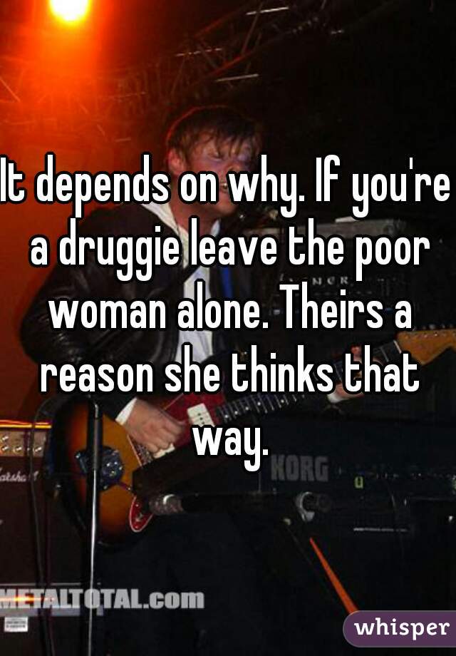 It depends on why. If you're a druggie leave the poor woman alone. Theirs a reason she thinks that way.