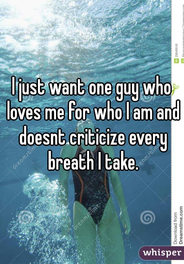 I just want one guy who loves me for who I am and doesnt criticize every breath I take.