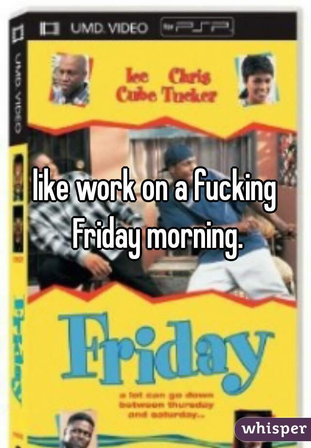 like work on a fucking Friday morning.