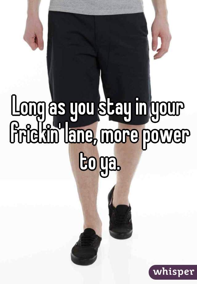 Long as you stay in your frickin' lane, more power to ya.
